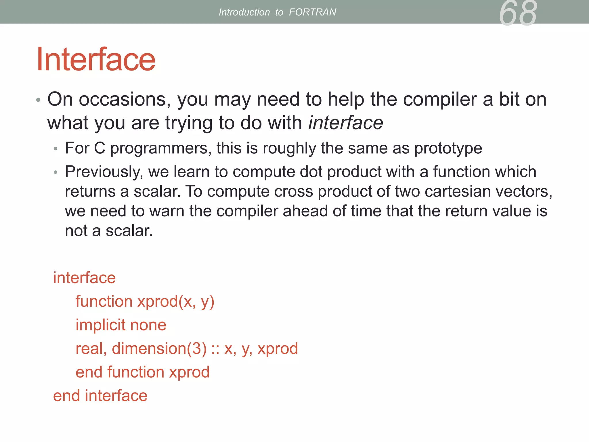 Interface
• On occasions, you may need to help the compiler a bit on
what you are trying to do with interface
• For C programmers, this is roughly the same as prototype
• Previously, we learn to compute dot product with a function which
returns a scalar. To compute cross product of two cartesian vectors,
we need to warn the compiler ahead of time that the return value is
not a scalar.
interface
function xprod(x, y)
implicit none
real, dimension(3) :: x, y, xprod
end function xprod
end interface
68
Introduction to FORTRAN
 