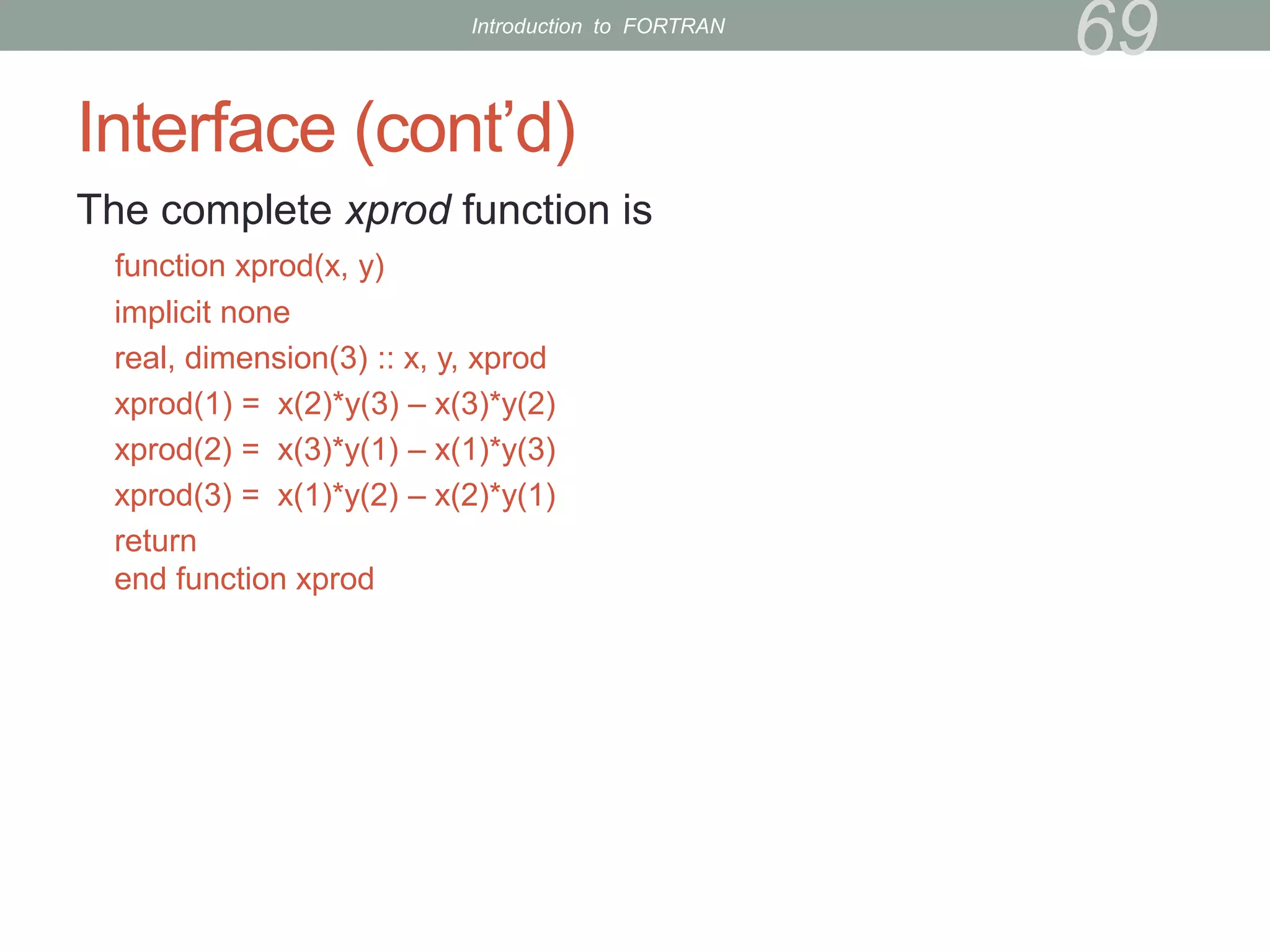 Interface (cont’d)
The complete xprod function is
function xprod(x, y)
implicit none
real, dimension(3) :: x, y, xprod
xprod(1) = x(2)*y(3) – x(3)*y(2)
xprod(2) = x(3)*y(1) – x(1)*y(3)
xprod(3) = x(1)*y(2) – x(2)*y(1)
return
end function xprod
69
Introduction to FORTRAN
 