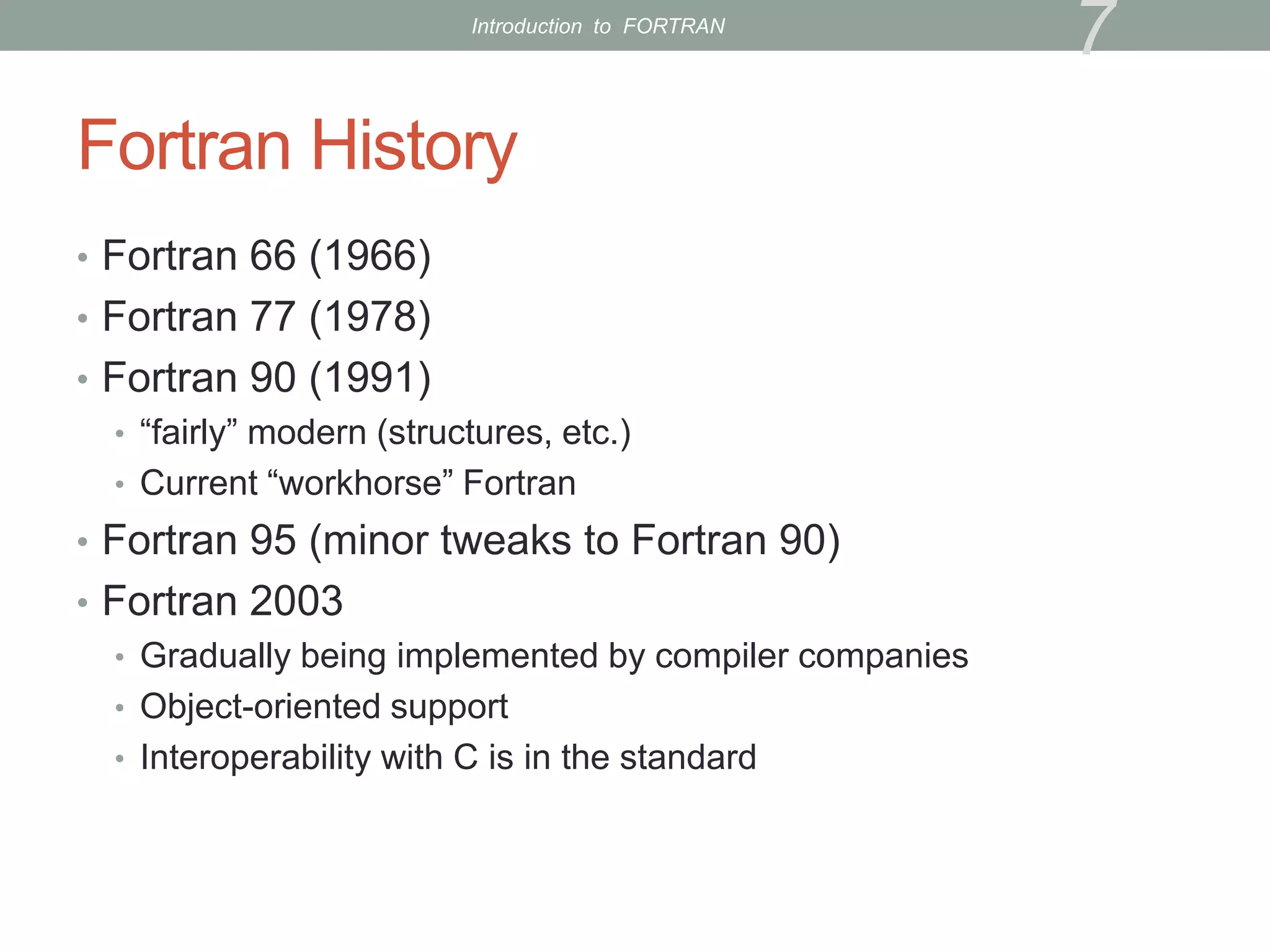 Fortran History
• Fortran 66 (1966)
• Fortran 77 (1978)
• Fortran 90 (1991)
• “fairly” modern (structures, etc.)
• Current “workhorse” Fortran
• Fortran 95 (minor tweaks to Fortran 90)
• Fortran 2003
• Gradually being implemented by compiler companies
• Object-oriented support
• Interoperability with C is in the standard
7
Introduction to FORTRAN
 