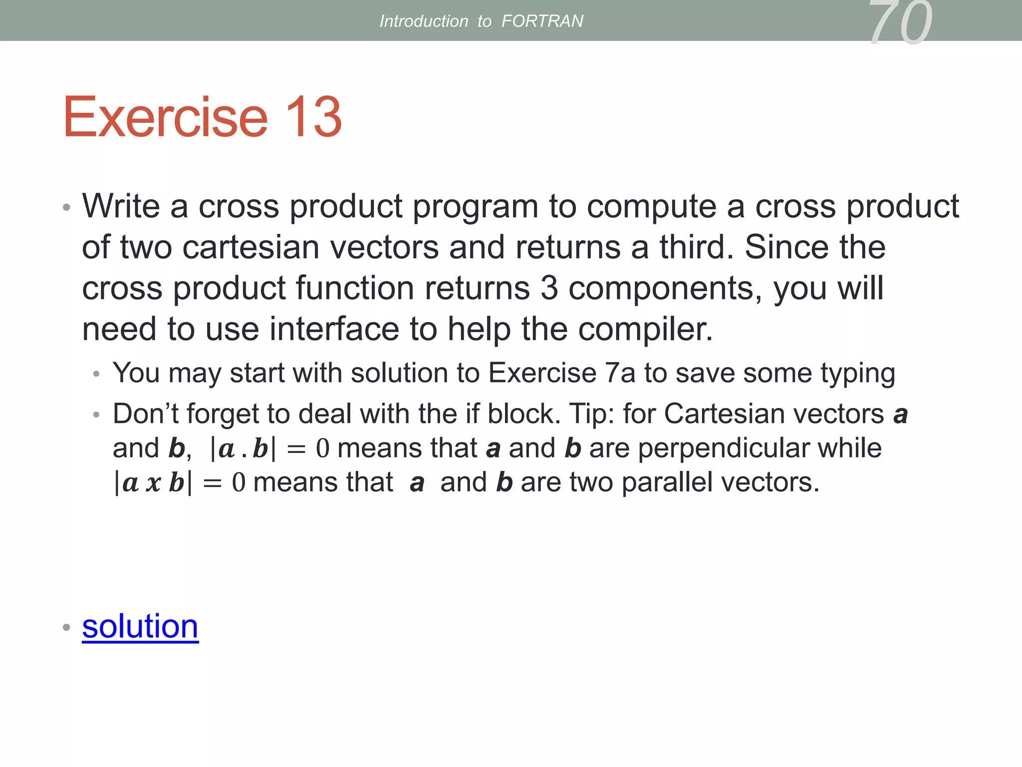Exercise 13
• Write a cross product program to compute a cross product
of two cartesian vectors and returns a third. Since the
cross product function returns 3 components, you will
need to use interface to help the compiler.
• You may start with solution to Exercise 7a to save some typing
• Don’t forget to deal with the if block. Tip: for Cartesian vectors a
and b, 𝒂 . 𝒃 = 0 means that a and b are perpendicular while
𝒂 𝒙 𝒃 = 0 means that a and b are two parallel vectors.
• solution
70
Introduction to FORTRAN
 