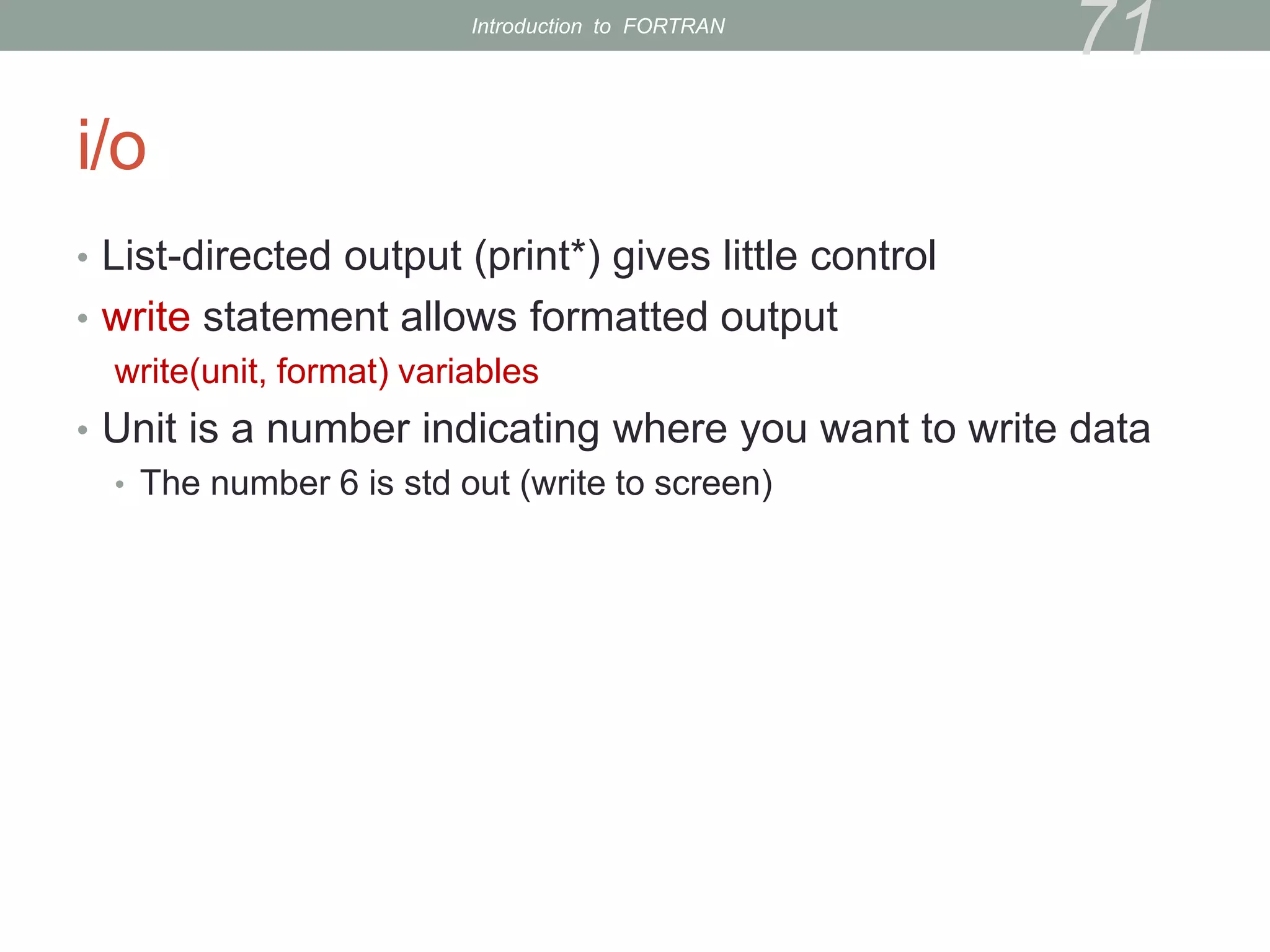 i/o
• List-directed output (print*) gives little control
• write statement allows formatted output
write(unit, format) variables
• Unit is a number indicating where you want to write data
• The number 6 is std out (write to screen)
71
Introduction to FORTRAN
 