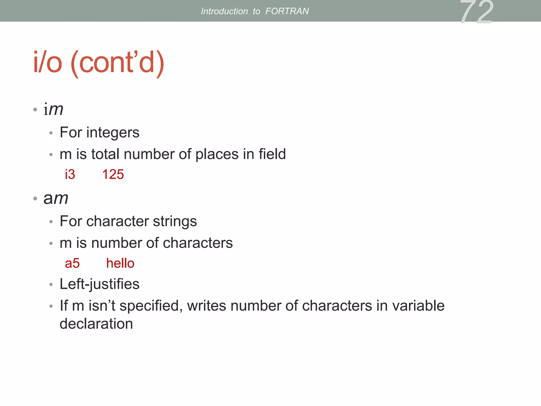 i/o (cont’d)
• im
• For integers
• m is total number of places in field
i3 125
• am
• For character strings
• m is number of characters
a5 hello
• Left-justifies
• If m isn’t specified, writes number of characters in variable
declaration
72
Introduction to FORTRAN
 