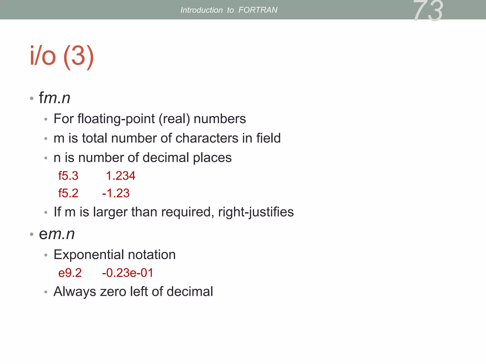 i/o (3)
• fm.n
• For floating-point (real) numbers
• m is total number of characters in field
• n is number of decimal places
f5.3 1.234
f5.2 -1.23
• If m is larger than required, right-justifies
• em.n
• Exponential notation
e9.2 -0.23e-01
• Always zero left of decimal
73
Introduction to FORTRAN
 