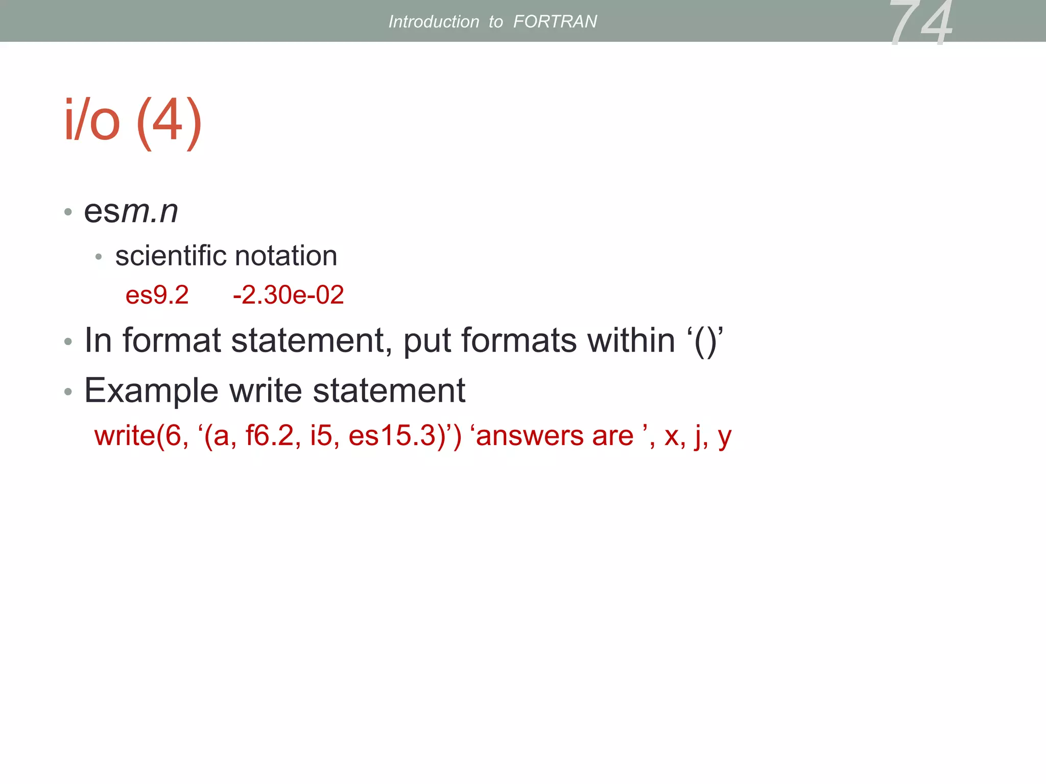 i/o (4)
• esm.n
• scientific notation
es9.2 -2.30e-02
• In format statement, put formats within ‘()’
• Example write statement
write(6, ‘(a, f6.2, i5, es15.3)’) ‘answers are ’, x, j, y
74
Introduction to FORTRAN
 