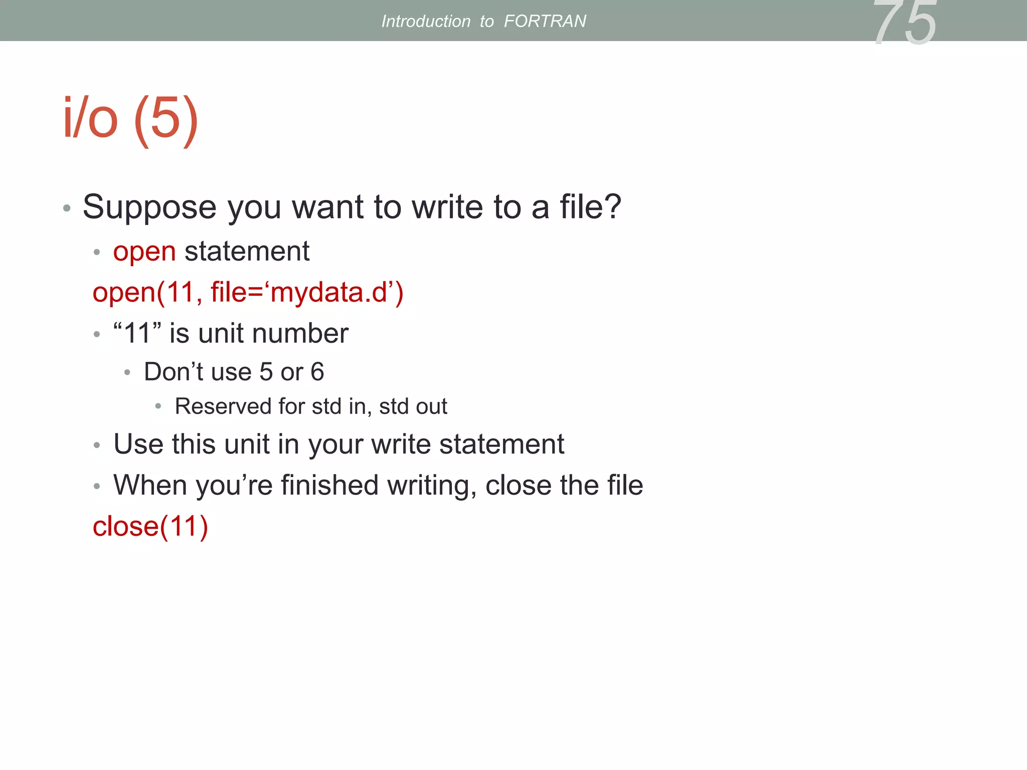 i/o (5)
• Suppose you want to write to a file?
• open statement
open(11, file=‘mydata.d’)
• “11” is unit number
• Don’t use 5 or 6
• Reserved for std in, std out
• Use this unit in your write statement
• When you’re finished writing, close the file
close(11)
75
Introduction to FORTRAN
 