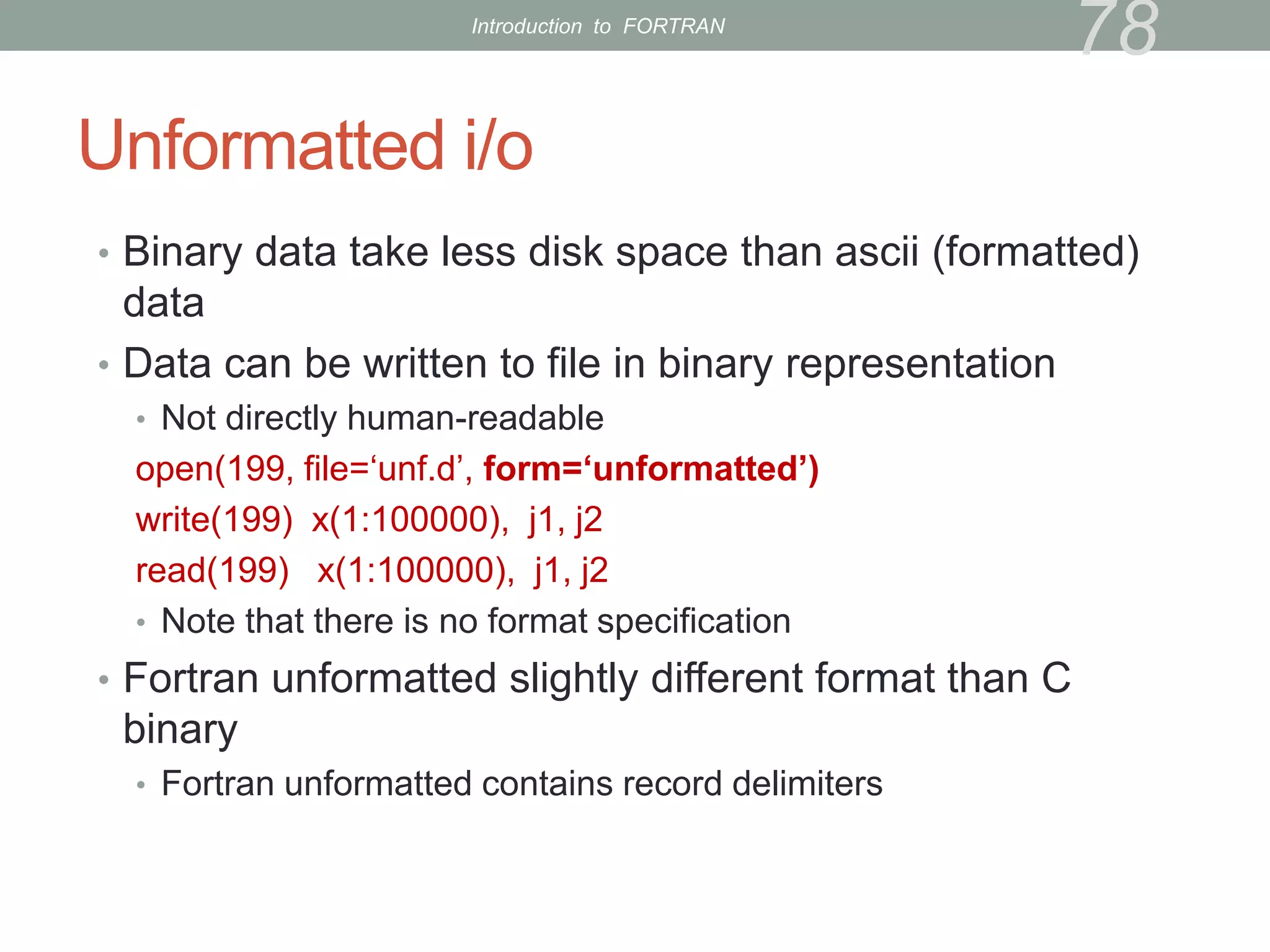 Unformatted i/o
• Binary data take less disk space than ascii (formatted)
data
• Data can be written to file in binary representation
• Not directly human-readable
open(199, file=‘unf.d’, form=‘unformatted’)
write(199) x(1:100000), j1, j2
read(199) x(1:100000), j1, j2
• Note that there is no format specification
• Fortran unformatted slightly different format than C
binary
• Fortran unformatted contains record delimiters
78
Introduction to FORTRAN
 