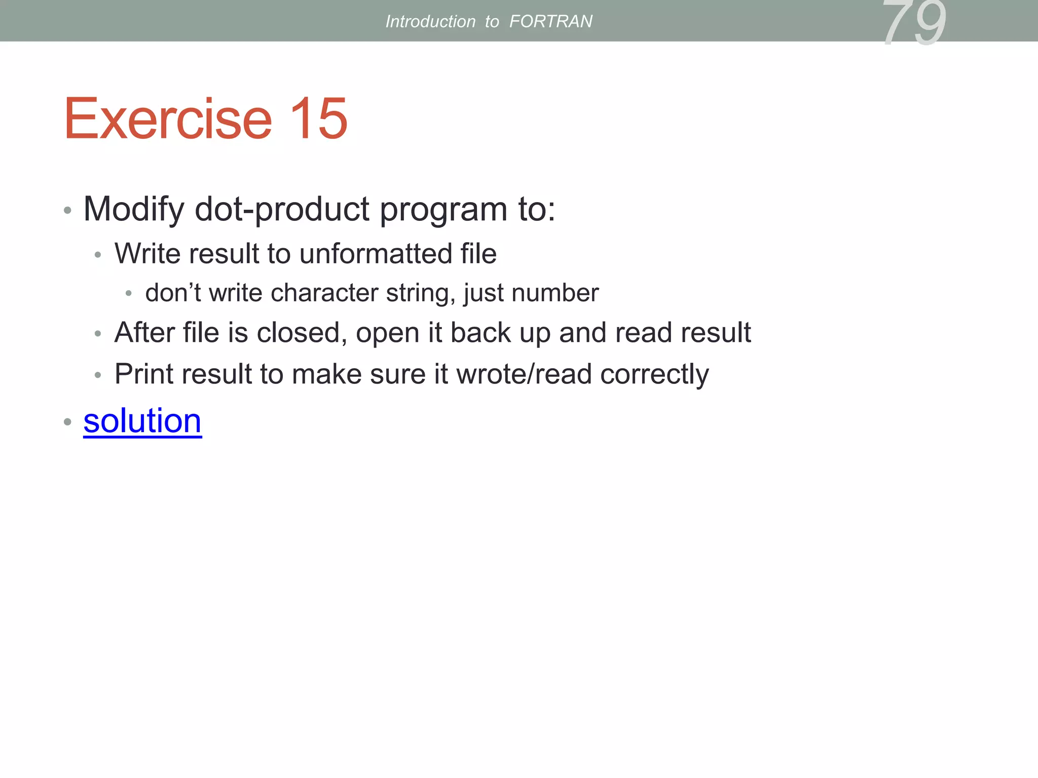 Exercise 15
• Modify dot-product program to:
• Write result to unformatted file
• don’t write character string, just number
• After file is closed, open it back up and read result
• Print result to make sure it wrote/read correctly
• solution
79
Introduction to FORTRAN
 