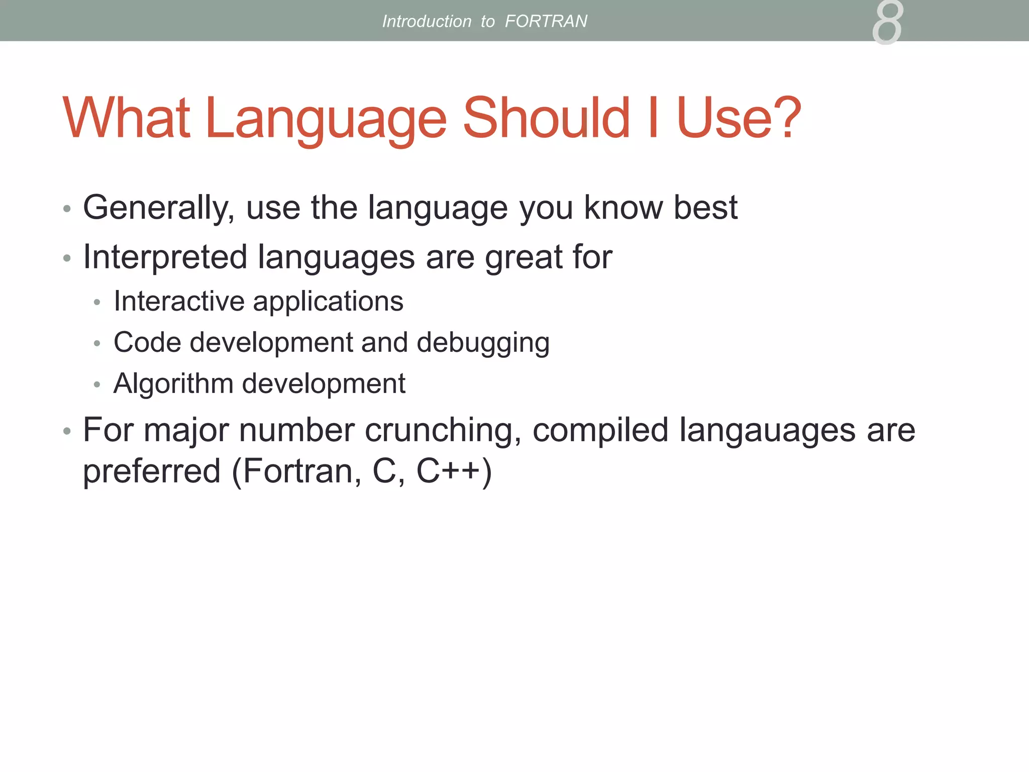 What Language Should I Use?
• Generally, use the language you know best
• Interpreted languages are great for
• Interactive applications
• Code development and debugging
• Algorithm development
• For major number crunching, compiled langauages are
preferred (Fortran, C, C++)
8
Introduction to FORTRAN
 