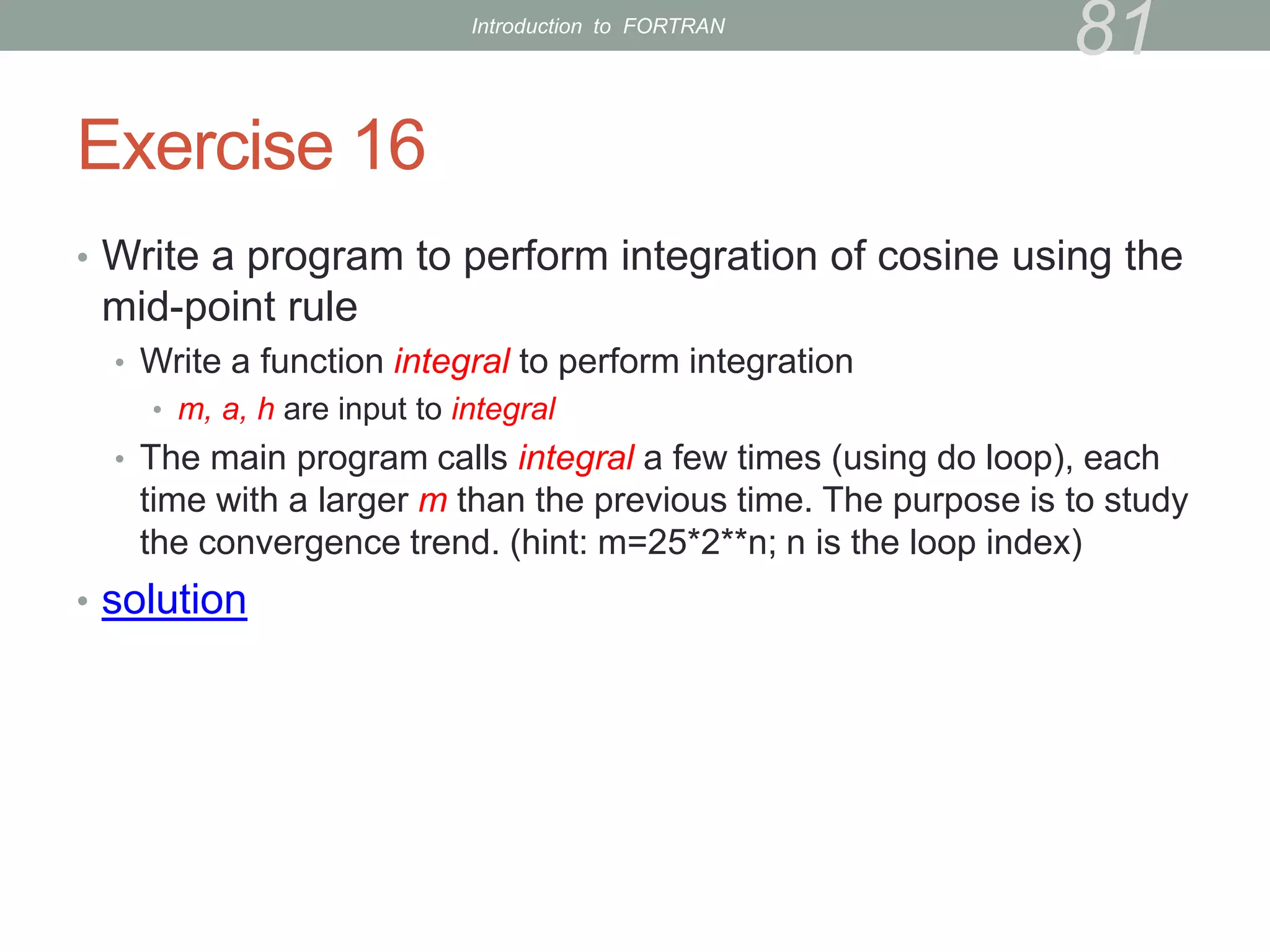 Exercise 16
• Write a program to perform integration of cosine using the
mid-point rule
• Write a function integral to perform integration
• m, a, h are input to integral
• The main program calls integral a few times (using do loop), each
time with a larger m than the previous time. The purpose is to study
the convergence trend. (hint: m=25*2**n; n is the loop index)
• solution
81
Introduction to FORTRAN
 