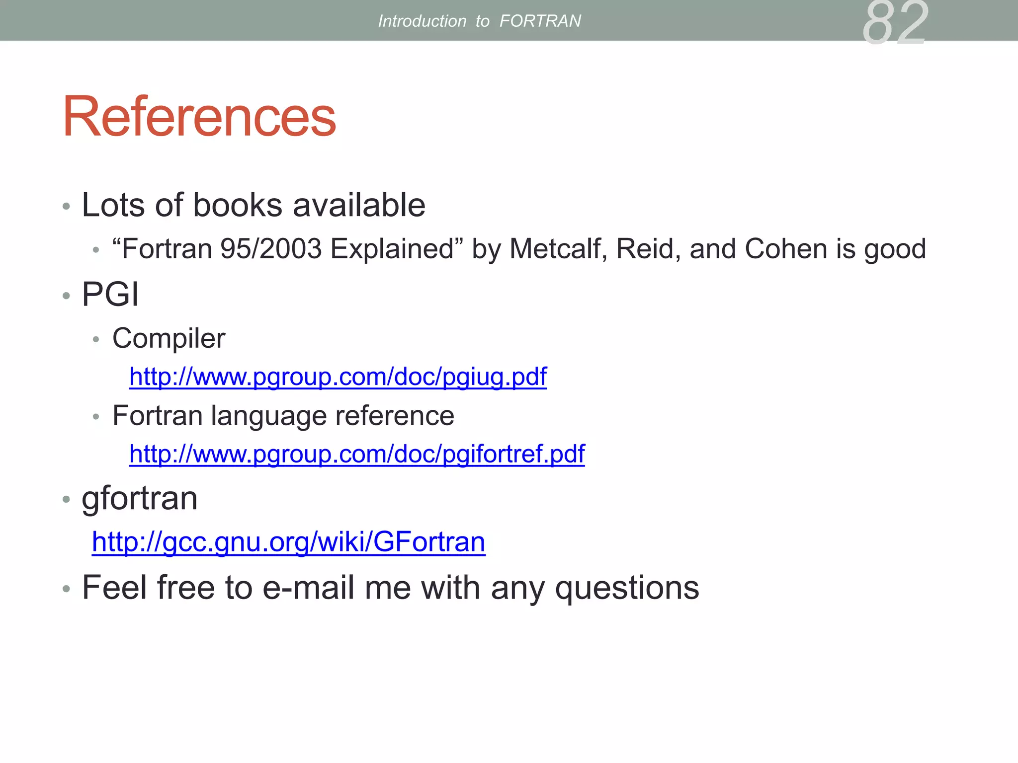References
• Lots of books available
• “Fortran 95/2003 Explained” by Metcalf, Reid, and Cohen is good
• PGI
• Compiler
http://www.pgroup.com/doc/pgiug.pdf
• Fortran language reference
http://www.pgroup.com/doc/pgifortref.pdf
• gfortran
http://gcc.gnu.org/wiki/GFortran
• Feel free to e-mail me with any questions
82
Introduction to FORTRAN
 