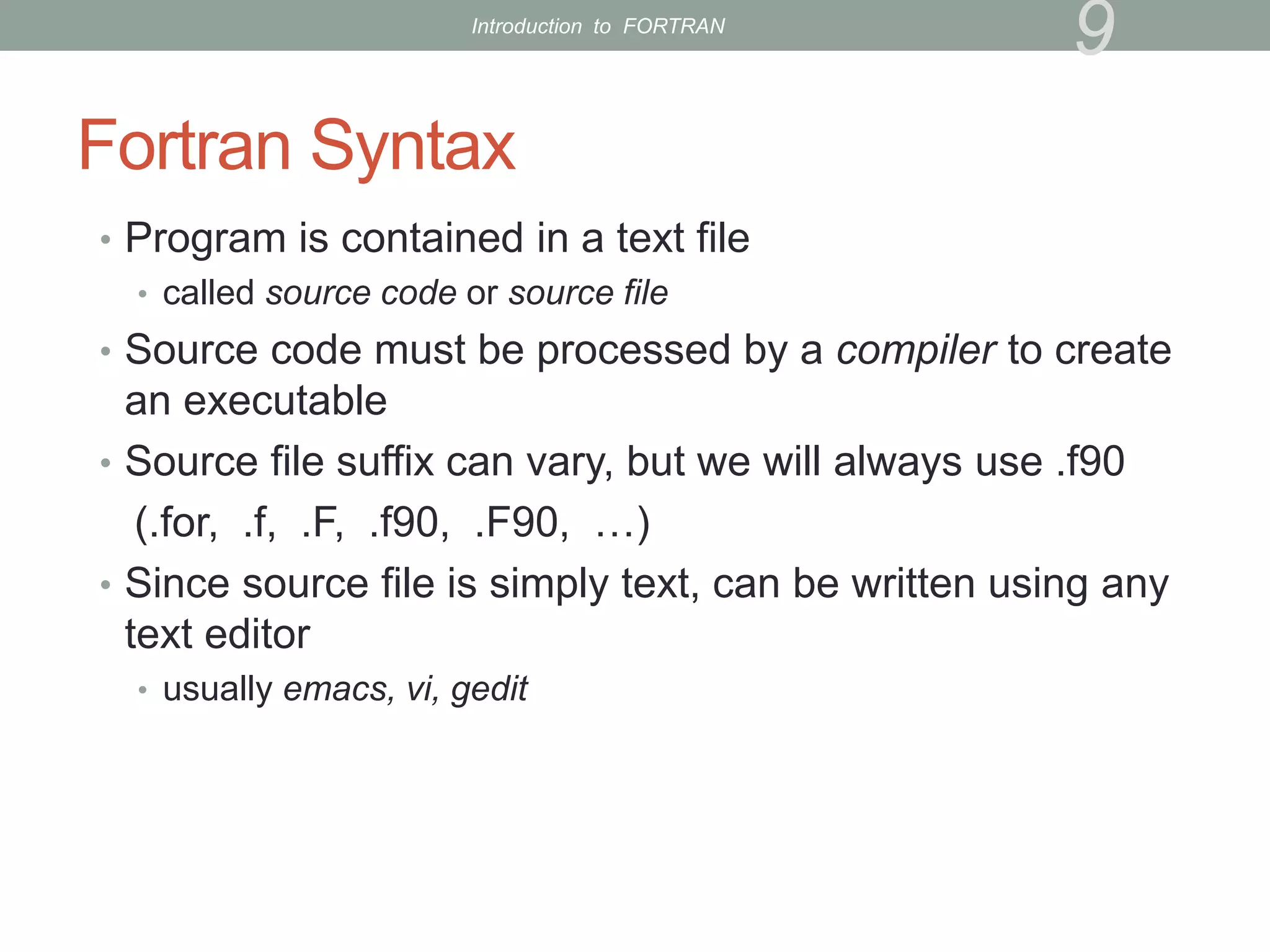 Fortran Syntax
• Program is contained in a text file
• called source code or source file
• Source code must be processed by a compiler to create
an executable
• Source file suffix can vary, but we will always use .f90
(.for, .f, .F, .f90, .F90, …)
• Since source file is simply text, can be written using any
text editor
• usually emacs, vi, gedit
9
Introduction to FORTRAN
 