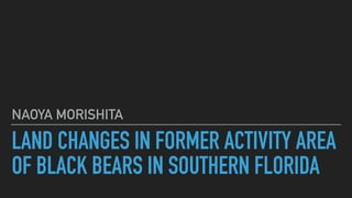 LAND CHANGES IN FORMER ACTIVITY AREA
OF BLACK BEARS IN SOUTHERN FLORIDA
NAOYA MORISHITA
 