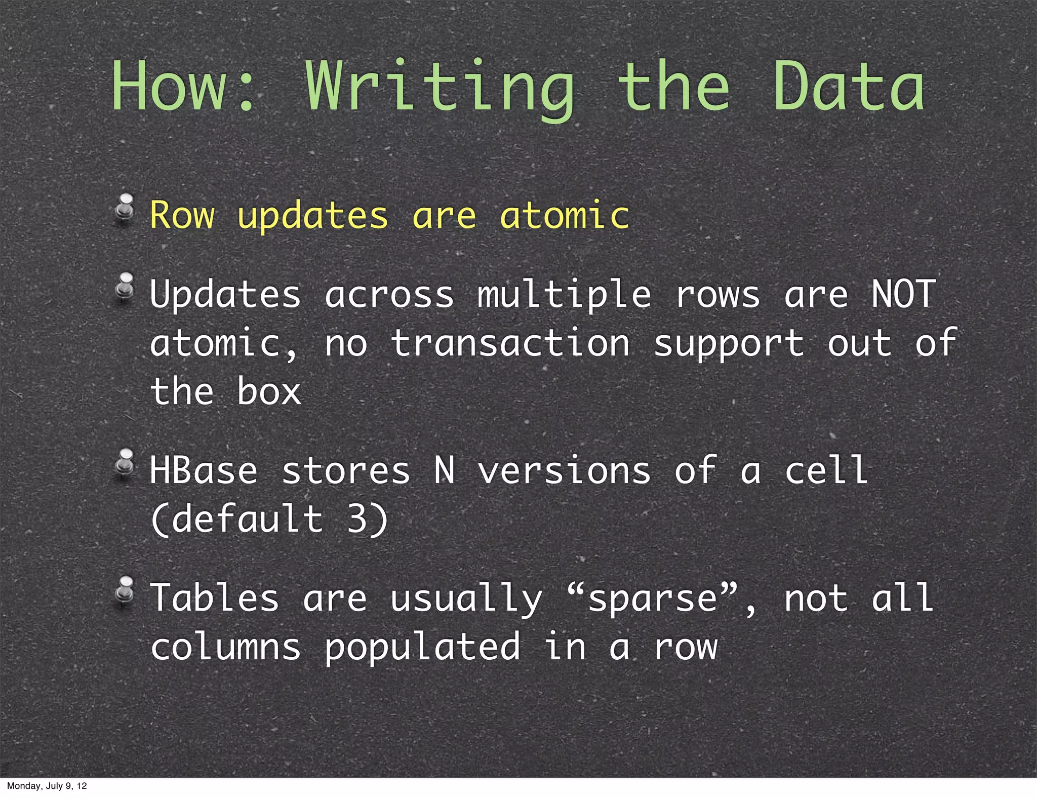 How: Writing the Data Row updates are atomic Updates across multiple rows are NOT atomic, no transaction support out of the box HBase stores N versions of a cell (default 3) Tables are usually “sparse”, not all columns populated in a row Monday, July 9, 12 