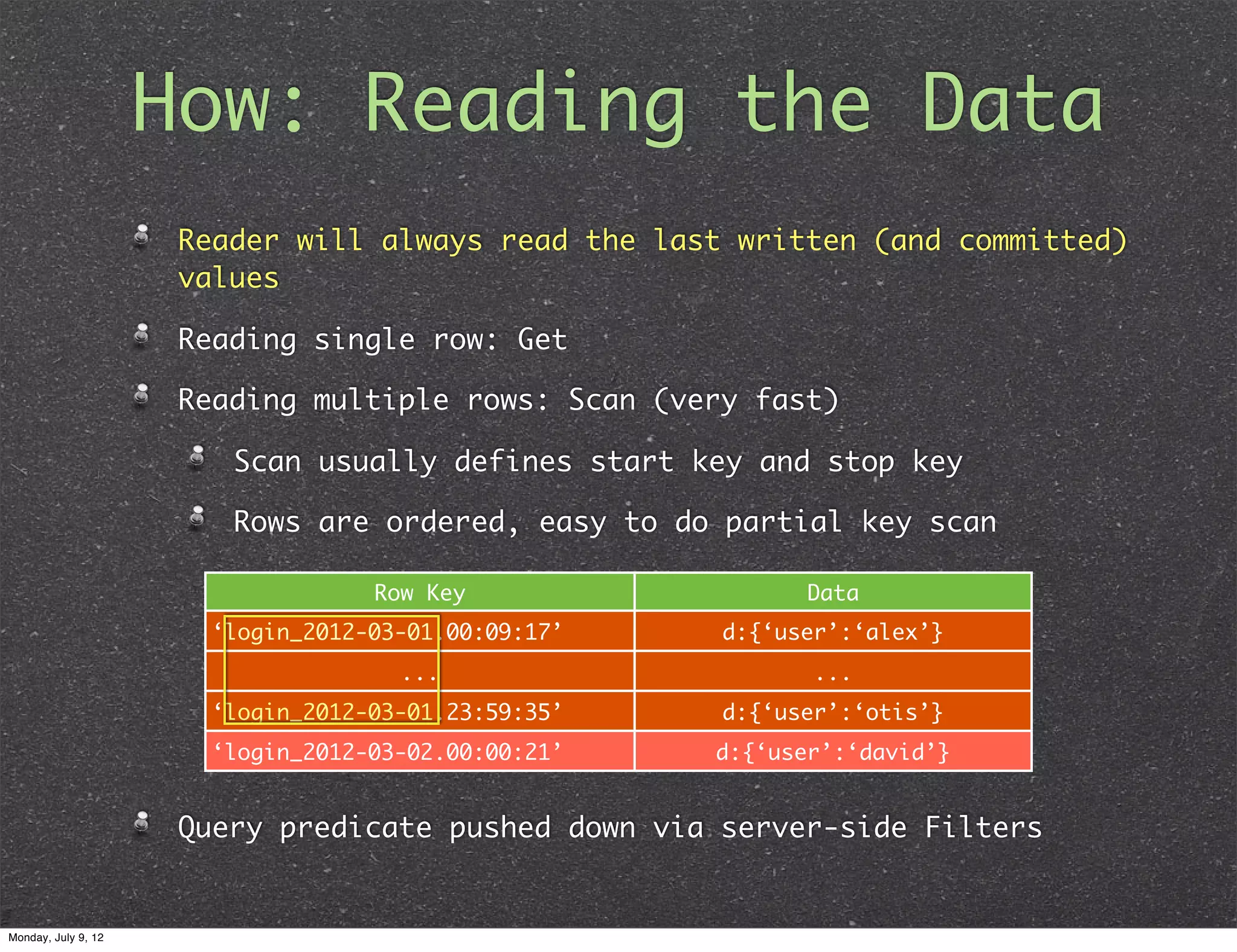 How: Reading the Data Reader will always read the last written (and committed) values Reading single row: Get Reading multiple rows: Scan (very fast) Scan usually defines start key and stop key Rows are ordered, easy to do partial key scan Row Key Data ‘login_2012-03-01.00:09:17’ d:{‘user’:‘alex’} ... ... ‘login_2012-03-01.23:59:35’ d:{‘user’:‘otis’} ‘login_2012-03-02.00:00:21’ d:{‘user’:‘david’} Query predicate pushed down via server-side Filters Monday, July 9, 12 