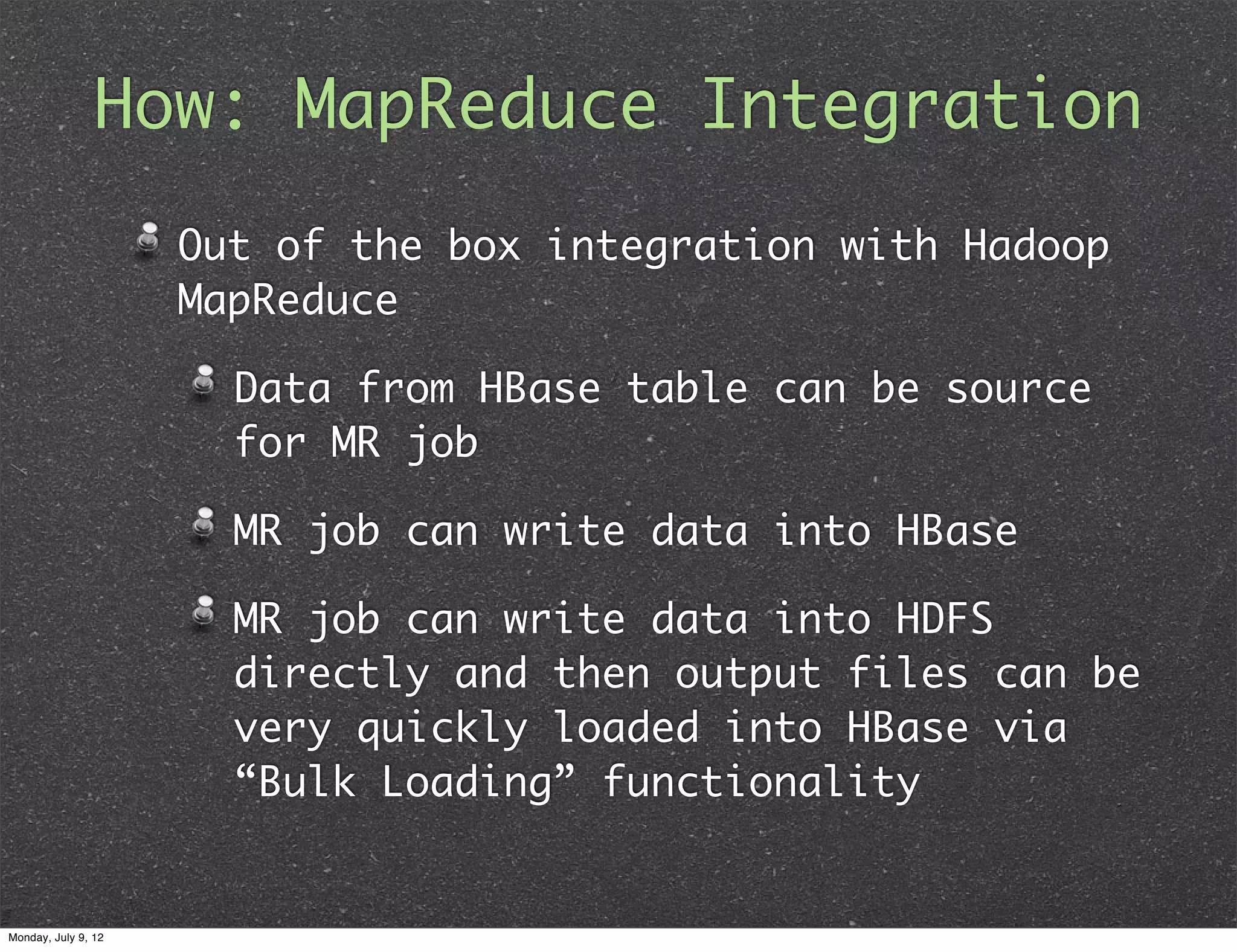 How: MapReduce Integration Out of the box integration with Hadoop MapReduce Data from HBase table can be source for MR job MR job can write data into HBase MR job can write data into HDFS directly and then output files can be very quickly loaded into HBase via “Bulk Loading” functionality Monday, July 9, 12 