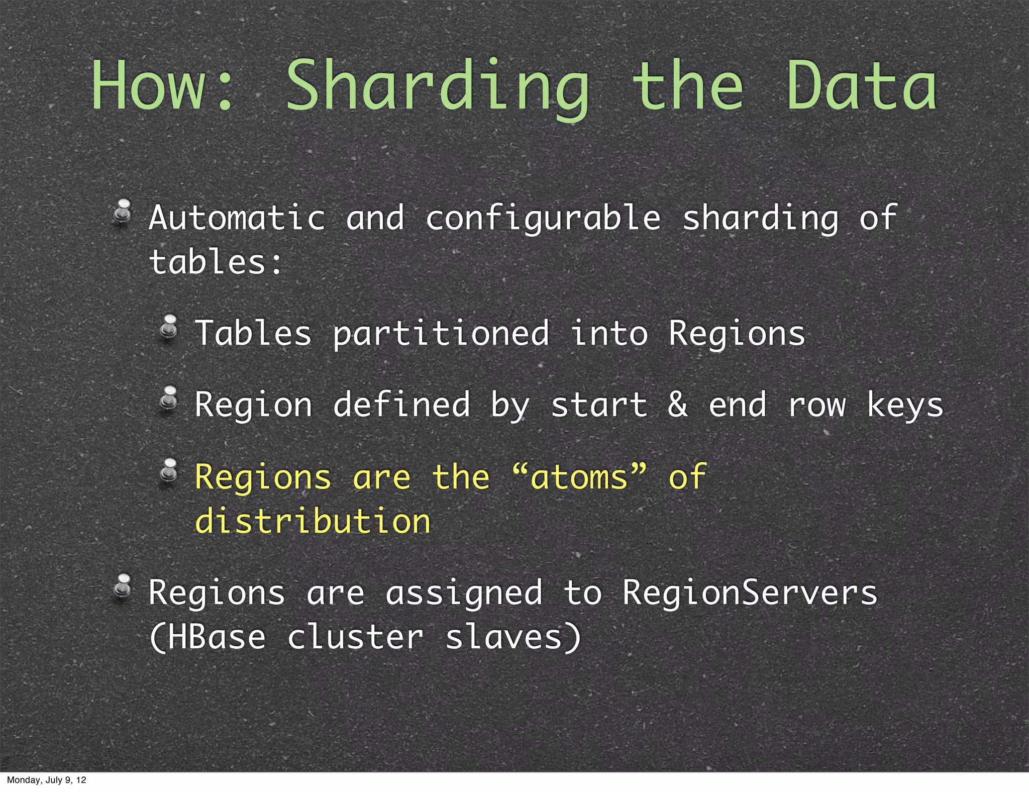 How: Sharding the Data Automatic and configurable sharding of tables: Tables partitioned into Regions Region defined by start & end row keys Regions are the “atoms” of distribution Regions are assigned to RegionServers (HBase cluster slaves) Monday, July 9, 12 
