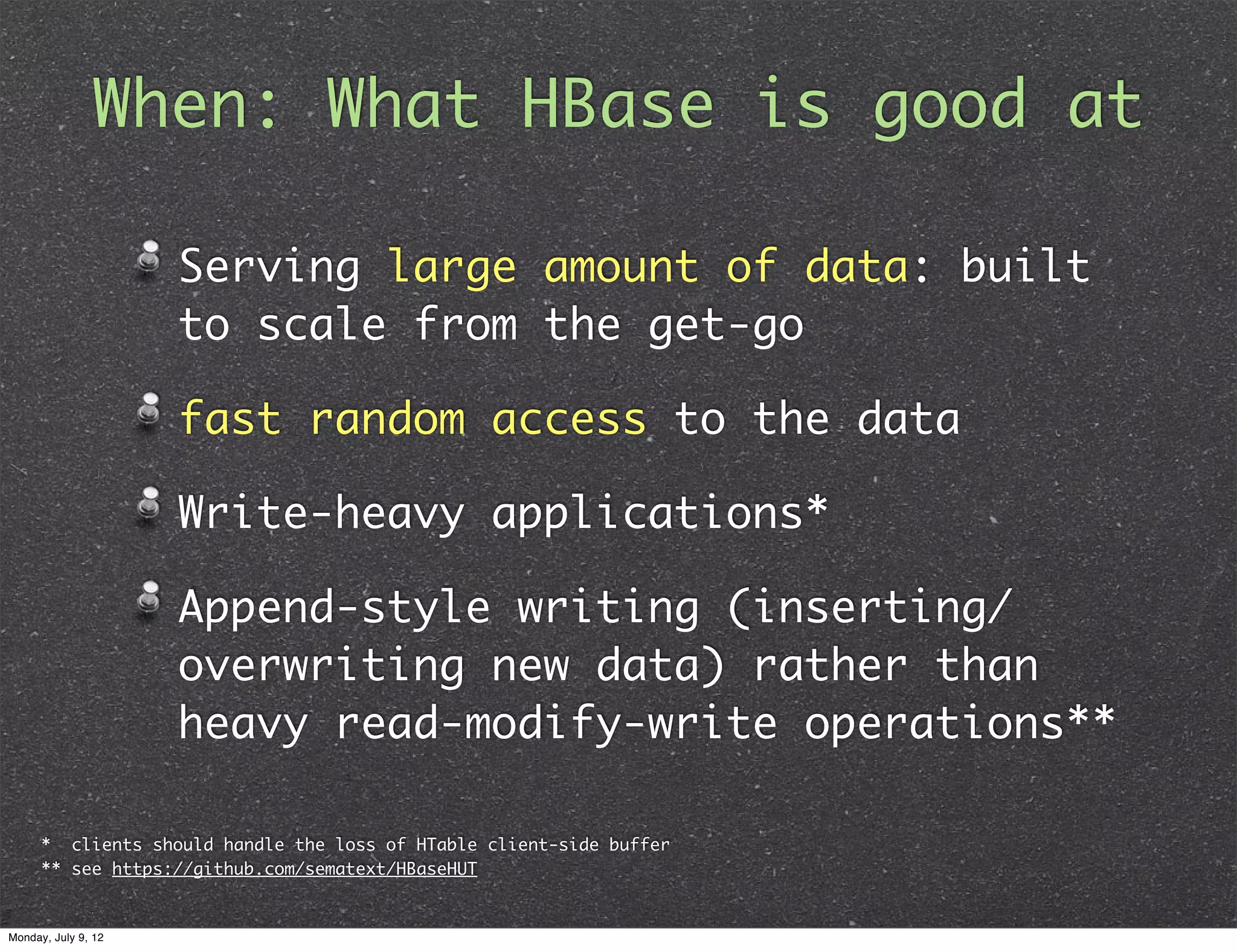 When: What HBase is good at Serving large amount of data: built to scale from the get-go fast random access to the data Write-heavy applications* Append-style writing (inserting/ overwriting new data) rather than heavy read-modify-write operations** * clients should handle the loss of HTable client-side buffer ** see https://github.com/sematext/HBaseHUT Monday, July 9, 12 