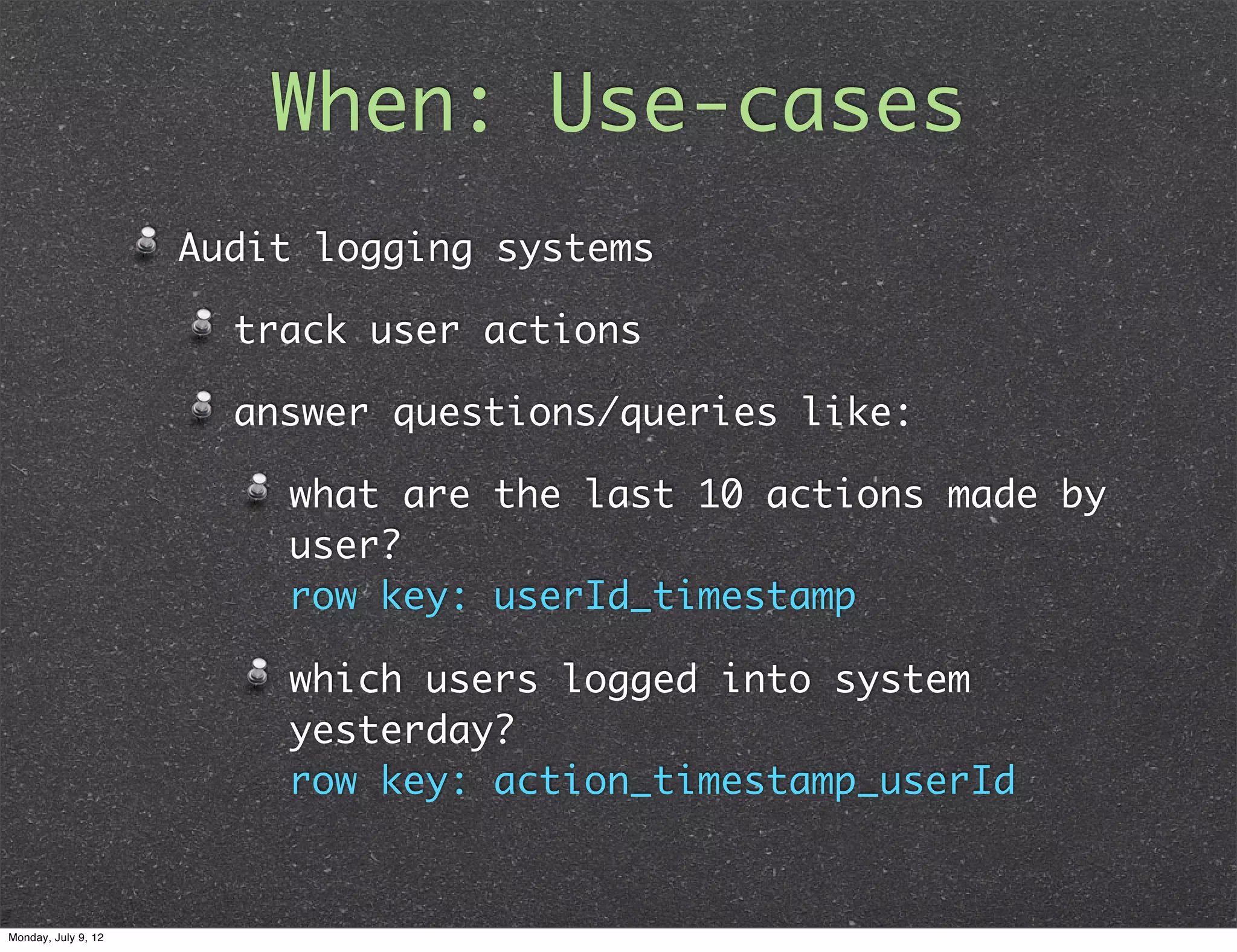 When: Use-cases Audit logging systems track user actions answer questions/queries like: what are the last 10 actions made by user? row key: userId_timestamp which users logged into system yesterday? row key: action_timestamp_userId Monday, July 9, 12 