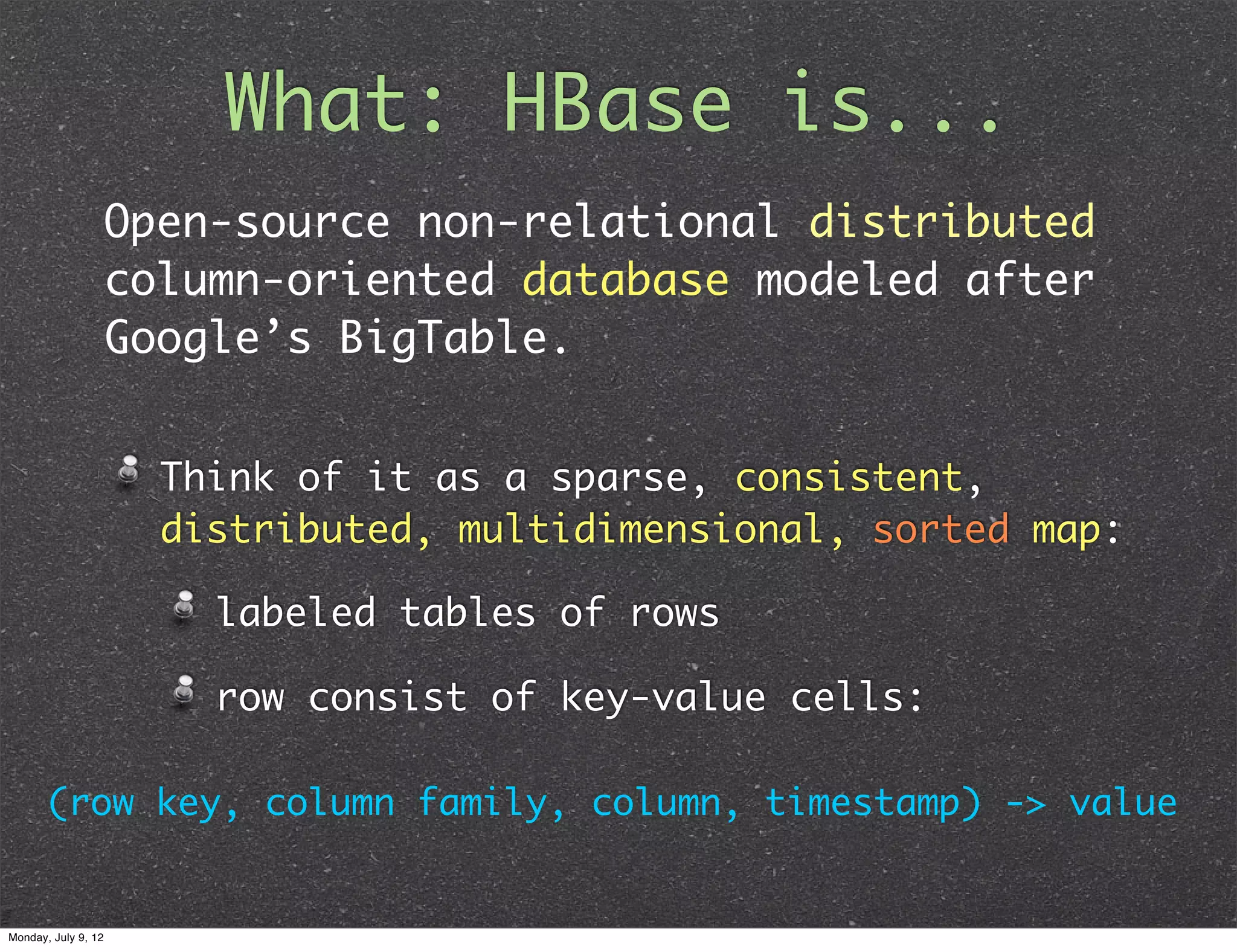 What: HBase is... Open-source non-relational distributed column-oriented database modeled after Google’s BigTable. Think of it as a sparse, consistent, distributed, multidimensional, sorted map: labeled tables of rows row consist of key-value cells: (row key, column family, column, timestamp) -> value Monday, July 9, 12 