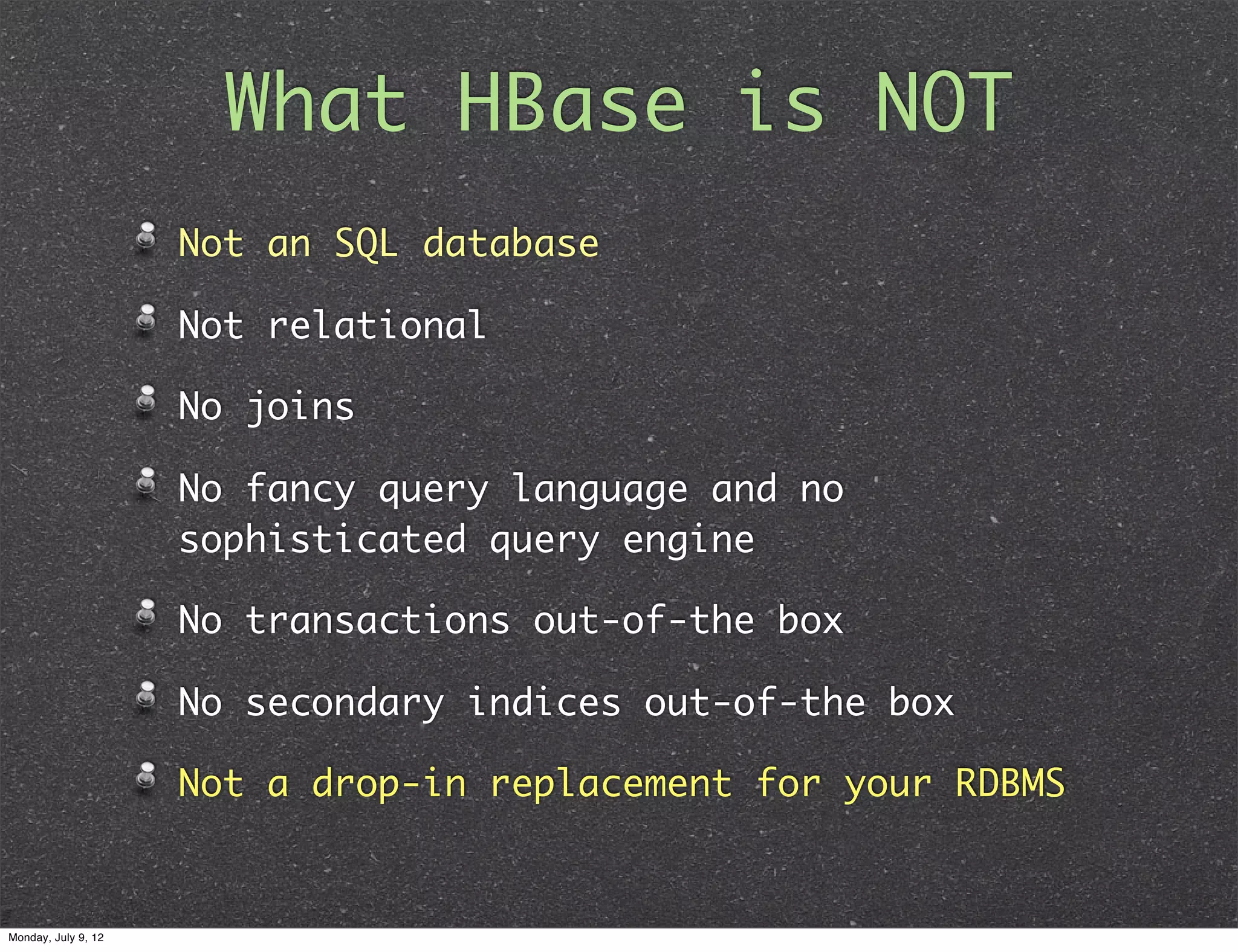 What HBase is NOT Not an SQL database Not relational No joins No fancy query language and no sophisticated query engine No transactions out-of-the box No secondary indices out-of-the box Not a drop-in replacement for your RDBMS Monday, July 9, 12 