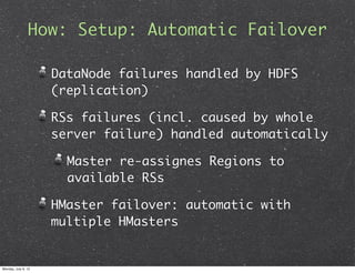 How: Setup: Automatic Failover

                     DataNode failures handled by HDFS
                     (replication)

                     RSs failures (incl. caused by whole
                     server failure) handled automatically

                       Master re-assignes Regions to
                       available RSs

                     HMaster failover: automatic with
                     multiple HMasters


Monday, July 9, 12
 