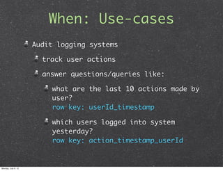When: Use-cases
                     Audit logging systems

                       track user actions

                       answer questions/queries like:

                         what are the last 10 actions made by
                         user?
                         row key: userId_timestamp

                         which users logged into system
                         yesterday?
                         row key: action_timestamp_userId


Monday, July 9, 12
 