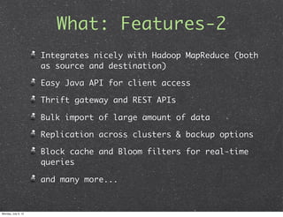 What: Features-2
                     Integrates nicely with Hadoop MapReduce (both
                     as source and destination)

                     Easy Java API for client access

                     Thrift gateway and REST APIs

                     Bulk import of large amount of data

                     Replication across clusters & backup options

                     Block cache and Bloom filters for real-time
                     queries

                     and many more...



Monday, July 9, 12
 