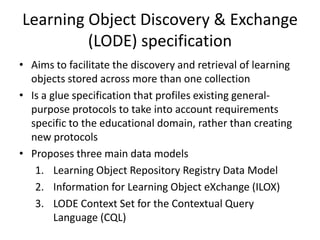 Learning Object Discovery & Exchange (LODE) specification Aims to facilitate the discovery and retrieval of learning objects stored across more than one collectionIs a glue specification that profiles existing general-purpose protocols to take into account requirements specific to the educational domain, rather than creating new protocolsProposes three main data modelsLearning Object Repository Registry Data ModelInformation for Learning Object eXchange (ILOX)LODE Context Set for the Contextual Query Language (CQL)