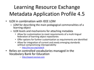 The aspects being described  by the attached metadata are expressed by facet names: main, rights, accessibility, etc.Learning Resource Exchange Metadata Application Profile 4.5ILOX in combination with IEEE LOM LOM for describing the main pedagogical commonalities of a learning objectILOX levels and mechanisms for attaching metadataAllow for customization to meet requirements of a multi-lingual federation of learning object repositoriesOffer options for further customization as requirements are identifiedAllow for integration of current and newly emerging standards without compromising interoperabilityhttp://lre.eun.org/node/6Relies on controlled vocabularies managed in the Vocabulary Bank for Educationhttp://aspect.vocman.com