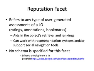 Reputation FacetRefers to any type of user-generated assessments of a LO (ratings, annotations, bookmarks) Aids in the object’s retrieval and rankingsCan work with recommendation systems and/or support social navigation tools. No schema is specified for this facet Schema development is in progresshttps://sites.google.com/site/censocialdata/home