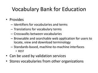 Vocabulary Bank for EducationProvides Identifiers for vocabularies and termsTranslations for vocabulary termsCrosswalks between vocabulariesBrowsable and searchable web application for users to locate, view and download terminologyStandards-based, machine-to-machine interfacesREST Can be used by validation servicesStores vocabularies from other organizations