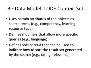 3rd Data Model: LODE Context SetUses certain attributes of the objects as search terms (e.g., competency, learning resource type)Defines modifiers that allow more specific queries (e.g., language)Defines sort criteria that can be used to indicate how to sort the result set generated by the search (e.g., rating, relevance)