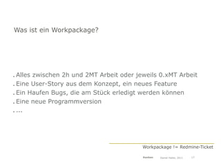 Was ist ein Workpackage?




. Alles zwischen 2h und 2MT Arbeit oder jeweils 0.xMT Arbeit
. Eine User-Story aus dem Konzept, ein neues Feature
. Ein Haufen Bugs, die am Stück erledigt werden können
. Eine neue Programmversion
. ...




                                          Workpackage != Redmine-Ticket

                                          Kanban   Daniel Haller, 2011   17
 