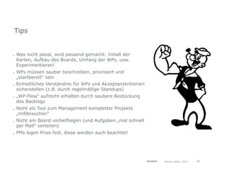 Tips


. Was nicht passt, wird passend gemacht: Inhalt der
  Karten, Aufbau des Boards, Umfang der WPs, usw.
  Experimentieren!
. WPs müssen sauber beschreiben, priorisiert und
  „startbereit“ sein
. Einheitliches Verständnis für WPs und Akzeptanzkritierien
  sicherstellen (z.B. durch regelmäßige Standups)
. „WP-Flow“ aufrecht erhalten durch saubere Bestückung
  des Backlogs
. Nicht als Tool zum Management kompletter Projekte
  „mißbrauchen“
. Nicht am Board vorbeifliegen (und Aufgaben „mal schnell
  per Mail“ verteilen)
. PMs legen Prios fest, diese werden auch beachtet!




                                                              Kanban   Daniel Haller, 2011   20
 