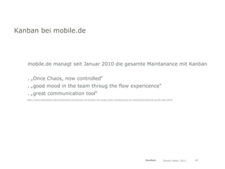 Kanban bei mobile.de



   mobile.de managt seit Januar 2010 die gesamte Maintanance mit Kanban


   . „Once Chaos, now controlled“
   . „good mood in the team throug the flow expericence“
   . „great communication tool“
   http://www.slideshare.net/mandrezak/introduction-of-kanban-for-large-scale-maintenance-at-mobileinternational-gmbh-oop-2010




                                                                                                       Kanban         Daniel Haller, 2011   26
 