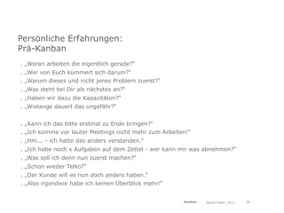 Persönliche Erfahrungen:
Prä-Kanban
. „Woran arbeiten die eigentlich gerade?“
. „Wer von Euch kümmert sich darum?“
. „Warum dieses und nicht jenes Problem zuerst?“
. „Was steht bei Dir als nächstes an?“
. „Haben wir dazu die Kapazitäten?“
. „Wielange dauert das ungefähr?“


. „Kann ich das bitte erstmal zu Ende bringen?“
. „Ich komme vor lauter Meetings nicht mehr zum Arbeiten!“
. „Hm... - ich hatte das anders verstanden.“
. „Ich habe noch x Aufgaben auf dem Zettel - wer kann mir was abnehmen?“
. „Was soll ich denn nun zuerst machen?“
. „Schon wieder Telko?“
. „Der Kunde will es nun doch anders haben.“
. „Also irgendwie habe ich keinen Überblick mehr!“


                                                       Kanban   Daniel Haller, 2011   29
 