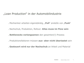 „Lean Production“ in der Automobilindustrie


   . Mechaniker arbeiten eigenständig, „Pull“ anstelle von „Push“


   . Nachschub, Produktion, Rollout: Alles muss im Flow sein

   . Bottlenecks verlangsamen den gesamten(!) Prozess


   . Produktionsfaktoren müssen aus- aber nicht überlastet sein


   . Gesteuert wird nur der Nachschub an Arbeit und Material




                                                Kanban   Daniel Haller, 2011   3
 