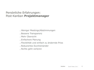 Persönliche Erfahrungen:
Post-Kanban Projektmanager




        . Weniger Meetings/Abstimmungen
        . Bessere Transparenz
        . Mehr Übersicht
        . Einfachere Planung
        . Flexibilität und einfach zu ändernde Prios
        . Reduziertes Durcheinander
        . Nichts geht verloren




                                                 Kanban   Daniel Haller, 2011   30
 