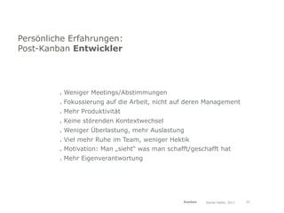 Persönliche Erfahrungen:
Post-Kanban Entwickler




         . Weniger Meetings/Abstimmungen
         . Fokussierung auf die Arbeit, nicht auf deren Management
         . Mehr Produktivität
         . Keine störenden Kontextwechsel
         . Weniger Überlastung, mehr Auslastung
         . Viel mehr Ruhe im Team, weniger Hektik
         . Motivation: Man „sieht“ was man schafft/geschafft hat
         . Mehr Eigenverantwortung




                                                Kanban   Daniel Haller, 2011   31
 