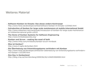 Weiteres Material



. Software-Kanban im Einsatz: Das etwas andere Kochrezept
  http://www.heise.de/developer/artikel/Software-Kanban-im-Einsatz-1235465.html
. Introduction of Kanban for large scale maintenance at mobile.international GmbH
  http://www.slideshare.net/mandrezak/introduction-of-kanban-for-large-scale-maintenance-
  at-mobileinternational-gmbh-o2010
. The Home of Kanban Systems for Software Engineering
  http://www.limitedwipsociety.org/
. Kanban and Scrum - making the most of both
  http://www.infoq.com/minibooks/kanban-scrum-minibook
. Was ist Kanban?
  http://www.it-agile.de/kanban.html
. Die Überlastung von Entwicklungsteams verhindern mit Kanban
  http://www.heise.de/developer/artikel/Die-Ueberlastung-von-Entwicklungsteams-verhindern-
  mit-Kanban-1103399.html
. One Day in Kanbanland
  http://blog.crisp.se/henrikkniberg/2009/06/26/1246053060000.html




                                                             Kanban   Daniel Haller, 2011   32
 