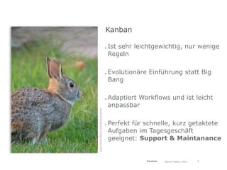 Kanban

                                     . Ist sehr leichtgewichtig, nur wenige
                                       Regeln

                                     . Evolutionäre Einführung statt Big
                                       Bang

                                     . Adaptiert Workflows und ist leicht
                                       anpassbar
http://www.ﬂickr.com/photos/ttorc/




                                     . Perfekt für schnelle, kurz getaktete
                                       Aufgaben im Tagesgeschäft
                                       geeignet: Support & Maintanance


                                                   Kanban   Daniel Haller, 2011   4
 