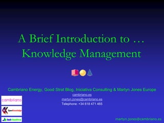 A Brief Introduction to …
Knowledge Management
Cambriano Energy, Good Strat Blog, Iniciativa Consulting & Martyn Jones Europe
cambriano.es
martyn.jones@cambriano.es
Telephone: +34 618 471 465
martyn.jones@cambriano.es
 