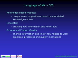 Language of KM – 3/3
Knowledge Based Products
– unique value propositions based on associated
knowledge content
Innovation
– creating new information and know-how
Process and Product Quality
– sharing information and know-how related to work
practices, processes and quality innovations
martyn.jones@cambriano.es
 