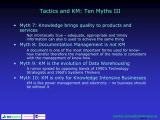 Page 35
Tactics and KM: Ten Myths III
• Myth 7: Knowledge brings quality to products and
services
Not intrinsically true – adequate, appropriate and timely
information can also b used to achieve the same thing
• Myth 8: Documentation Management is not KM
A document is one of the most important forms used for know-
how transfer therefore the management of the media is consistent
with the management of know-how
• Myth 9: KM is the evolution of Data Warehousing
A rumor spread by opposing bands of 1990’s Technology
Strategists and 1960’s Systems Thinkers
• Myth 10: KM is only for Knowledge Intensive Businesses
KM is like power management and electricity – no business should
be without it
martyn.jones@cambriano.es
 