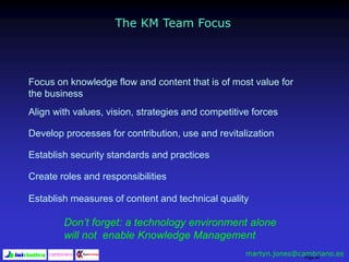 Page 44
The KM Team Focus
Focus on knowledge flow and content that is of most value for
the business
Align with values, vision, strategies and competitive forces
Develop processes for contribution, use and revitalization
Establish security standards and practices
Create roles and responsibilities
Establish measures of content and technical quality
Don’t forget: a technology environment alone
will not enable Knowledge Management
martyn.jones@cambriano.es
 