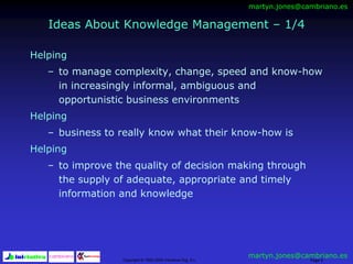 Copyright © 1992-2000 Iniciativa Org, S.L. Page 5
Ideas About Knowledge Management – 1/4
Helping
– to manage complexity, change, speed and know-how
in increasingly informal, ambiguous and
opportunistic business environments
Helping
– business to really know what their know-how is
Helping
– to improve the quality of decision making through
the supply of adequate, appropriate and timely
information and knowledge
martyn.jones@cambriano.es
martyn.jones@cambriano.es
 