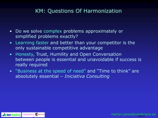 Page 53
KM: Questions Of Harmonization
• Do we solve complex problems approximately or
simplified problems exactly?
• Learning faster and better than your competitor is the
only sustainable competitive advantage
• Honesty, Trust, Humility and Open Conversation
between people is essential and unavoidable if success is
really required
• “Business at the speed of need” and “Time to think” are
absolutely essential – Iniciativa Consulting
martyn.jones@cambriano.es
 