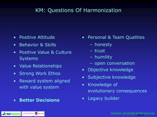 Page 54
KM: Questions Of Harmonization
• Positive Attitude
• Behavior & Skills
• Positive Value & Culture
Systems
• Value Relationships
• Strong Work Ethos
• Reward system aligned
with value system
• Better Decisions
• Personal & Team Qualities
– honesty
– trust
– humility
– open conversation
• Objective knowledge
• Subjective knowledge
• Knowledge of
evolutionary consequences
• Legacy builder
martyn.jones@cambriano.es
 