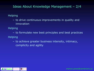 Ideas About Knowledge Management – 2/4
Helping
– to drive continuous improvements in quality and
innovation
Helping
– to formulate new best principles and best practices
Helping
– to achieve greater business intensity, intimacy,
complicity and agility
martyn.jones@cambriano.es
 