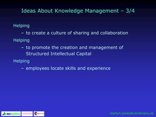 Ideas About Knowledge Management – 3/4
Helping
– to create a culture of sharing and collaboration
Helping
– to promote the creation and management of
Structured Intellectual Capital
Helping
– employees locate skills and experience
martyn.jones@cambriano.es
 